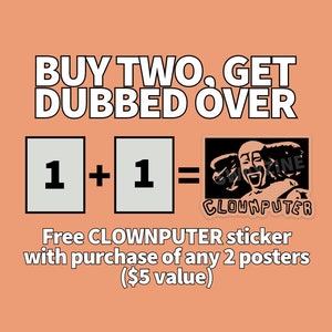 May include: Buy two posters and get a free CLOWNPUTER sticker, a black and white illustration of a smiling clown with the text "CLOWNPUTER" below. The text "BUY TWO, GET DUBBED OVER" is at the top of the image. The text "1 + 1 =" is in the middle of the image with two white squares with the number "1" in each square. The text "Free CLOWNPUTER sticker with purchase of any 2 posters ($5 value)" is at the bottom of the image.