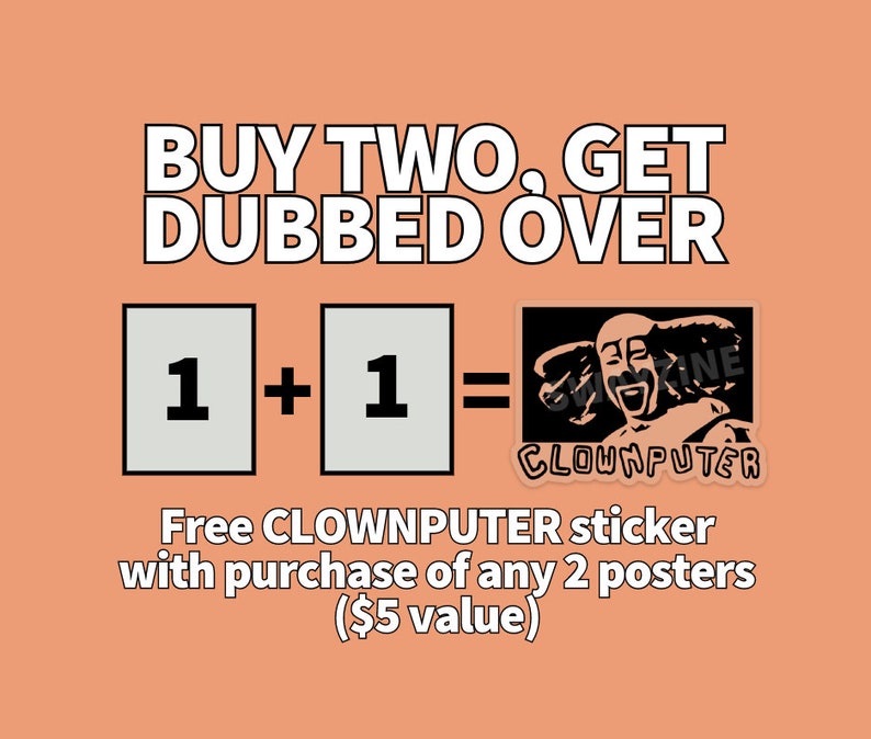 May include: Buy two posters and get a free CLOWNPUTER sticker, a black and white illustration of a smiling clown with the text "CLOWNPUTER" below. The text "BUY TWO, GET DUBBED OVER" is at the top of the image. The text "1 + 1 =" is in the middle of the image with two white squares with the number "1" in each square. The text "Free CLOWNPUTER sticker with purchase of any 2 posters ($5 value)" is at the bottom of the image.