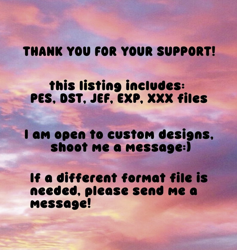 May include: Text on a pink and orange cloudy background that reads: "THANK YOU FOR YOUR SUPPORT! This listing includes: PES, DST, JEF, EXP, XXX files. I am open to custom designs, shoot me a message:) If a different format file is needed, please send me a message!"