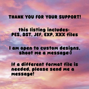 May include: Text on a pink and orange cloudy background that reads: "THANK YOU FOR YOUR SUPPORT! This listing includes: PES, DST, JEF, EXP, XXX files. I am open to custom designs, shoot me a message:) If a different format file is needed, please send me a message!"