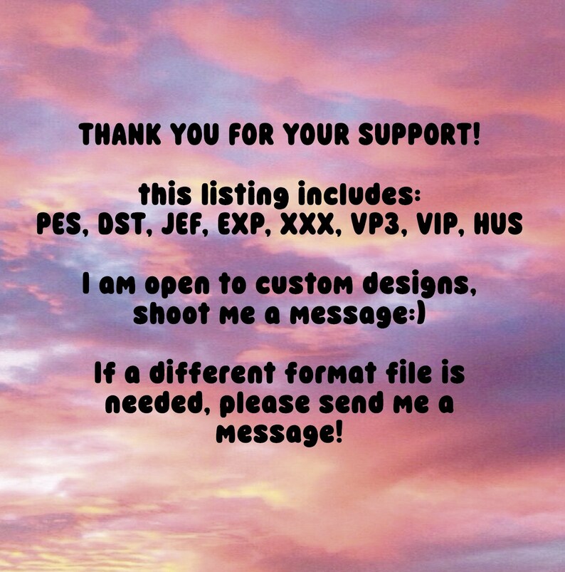 May include: Text on a pink and orange cloudy sky background that reads: "THANK YOU FOR YOUR SUPPORT! This listing includes: PES, DST, JEF, EXP, XXX, VP3, VIP, HUS. I am open to custom designs, shoot me a message:) If a different format file is needed, please send me a message!"