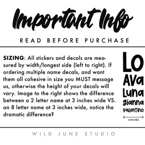 May include: Important information about sizing for stickers and decals. The text reads "Important Info Read Before Purchase Sizing: All stickers and decals are measured by width/longest side (left to right). If ordering multiple name decals, and want them all cohesive in size you MUST message us, otherwise the height of your decals will vary. Image to the right shows the difference between a 2 letter name at 3 inches wide VS. an 8 letter name at 3 inches wide, notice the dramatic difference? Wild June Studio". The image shows five names in black text, "Lo", "Ava", "Luna", "gianna", and "Valentino", with a ruler showing 3 inches.