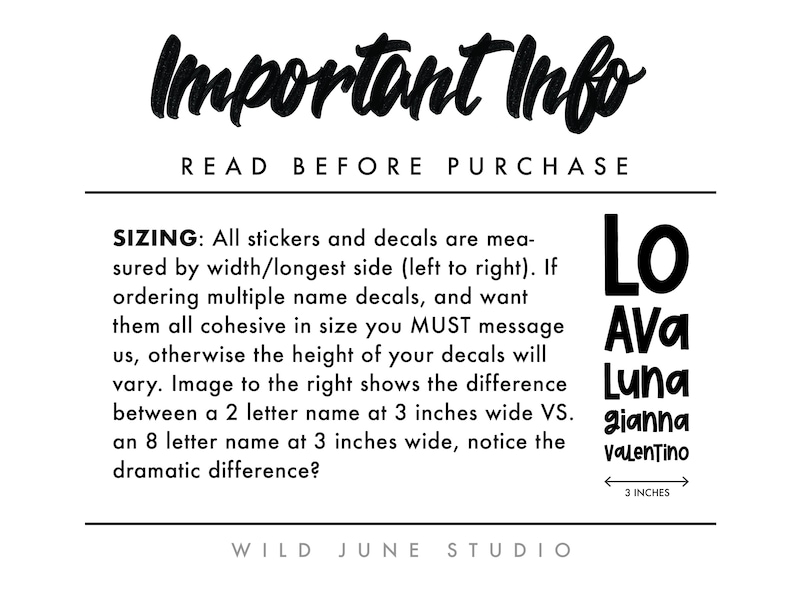 May include: Important information about sizing for stickers and decals. The text reads "Important Info Read Before Purchase Sizing: All stickers and decals are measured by width/longest side (left to right). If ordering multiple name decals, and want them all cohesive in size you MUST message us, otherwise the height of your decals will vary. Image to the right shows the difference between a 2 letter name at 3 inches wide VS. an 8 letter name at 3 inches wide, notice the dramatic difference? Wild June Studio". The image shows five names in black text, "Lo", "Ava", "Luna", "gianna", and "Valentino", with a ruler showing 3 inches.