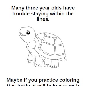 May include: A black and white line drawing of a smiling turtle. The image includes text that reads, "Many three year olds have trouble staying within the lines. Maybe if you practice coloring this turtle, it will help you with your parking."
