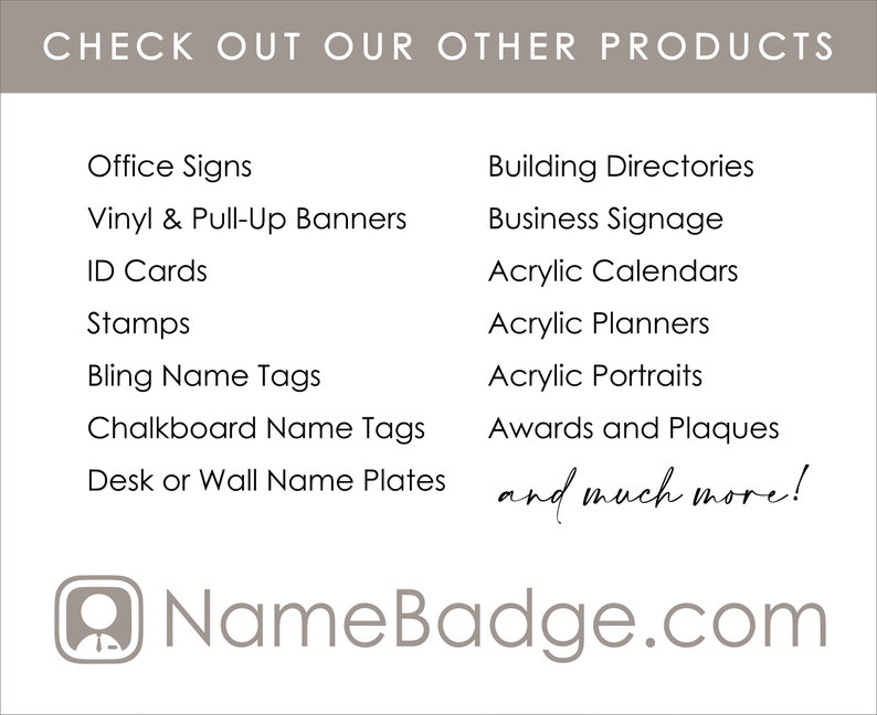 May include: A gray and white graphic with the text "CHECK OUT OUR OTHER PRODUCTS" at the top. The graphic lists various products offered by NameBadge.com, including office signs, vinyl and pull-up banners, ID cards, stamps, bling name tags, chalkboard name tags, desk or wall name plates, building directories, business signage, acrylic calendars, acrylic planners, acrylic portraits, awards and plaques, and much more.