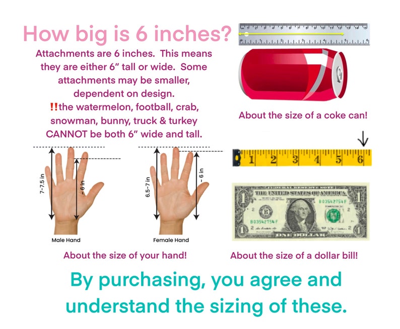 May include: Illustration showing the size of 6 inches using a coke can, a dollar bill, and a hand. The text reads: "How big is 6 inches? Attachments are 6 inches. This means they are either 6" tall or wide. Some attachments may be smaller, dependent on design. !! the watermelon, football, crab, snowman, bunny, truck & turkey CANNOT be both 6" wide and tall."