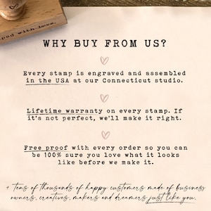 May include: Text on a white background that reads "WHY BUY FROM US?" with hearts and the following information: "Every stamp is engraved and assembled in the USA at our Connecticut studio." "Lifetime warranty on every stamp. If it's not perfect, we'll make it right." "Free proof with every order so you can be 100% sure you love what it looks like before we make it." "+ tens of thousands of happy customers made of business owners, creatives, makers and dreamers just like you."
