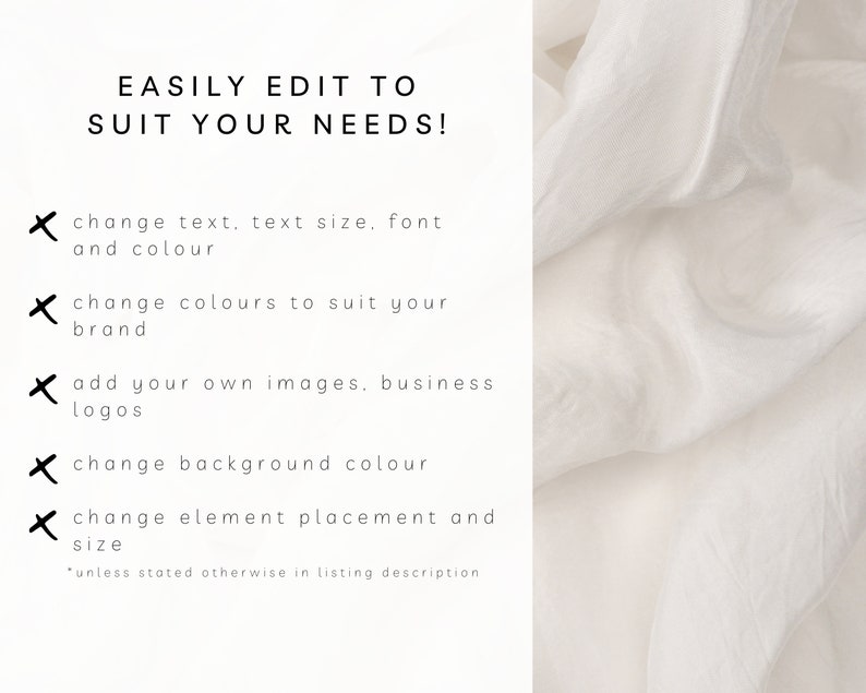 May include: Text on a white background that reads "EASILY EDIT TO SUIT YOUR NEEDS!" with a list of five bullet points: "change text, text size, font and colour", "change colours to suit your brand", "add your own images, business logos", "change background colour", and "change element placement and size". The text "*unless stated otherwise in listing description" is at the bottom of the image.