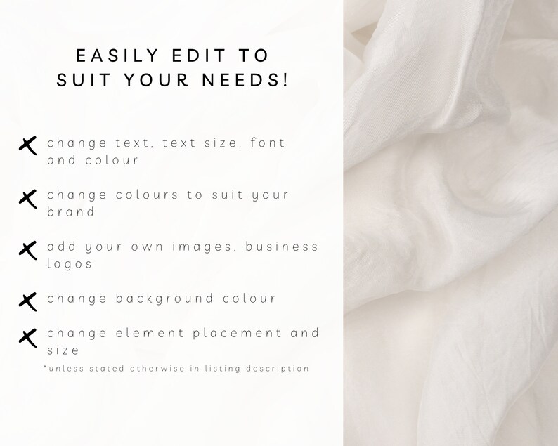 May include: Text on a white background that reads "EASILY EDIT TO SUIT YOUR NEEDS!" with a list of five bullet points with a black "X" next to each. The bullet points read: "change text, text size, font and colour", "change colours to suit your brand", "add your own images, business logos", "change background colour", and "change element placement and size". The text at the bottom reads "*unless stated otherwise in listing description".
