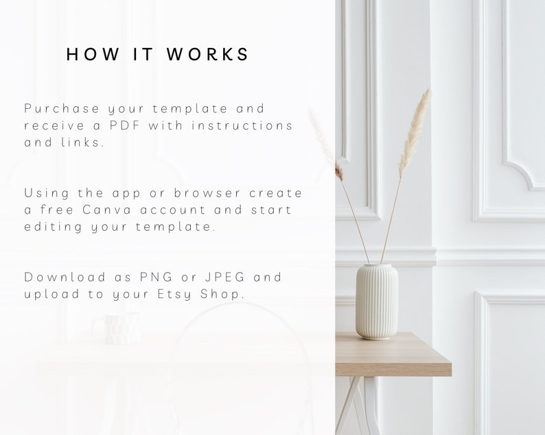 May include: White text on a white background explains how to use a template. The text says "HOW IT WORKS", "Purchase your template and receive a PDF with instructions and links.", "Using the app or browser create a free Canva account and start editing your template.", and "Download as PNG or JPEG and upload to your Etsy Shop.". A white vase with a textured surface holds dried pampas grass. The vase is on a light brown wooden table.