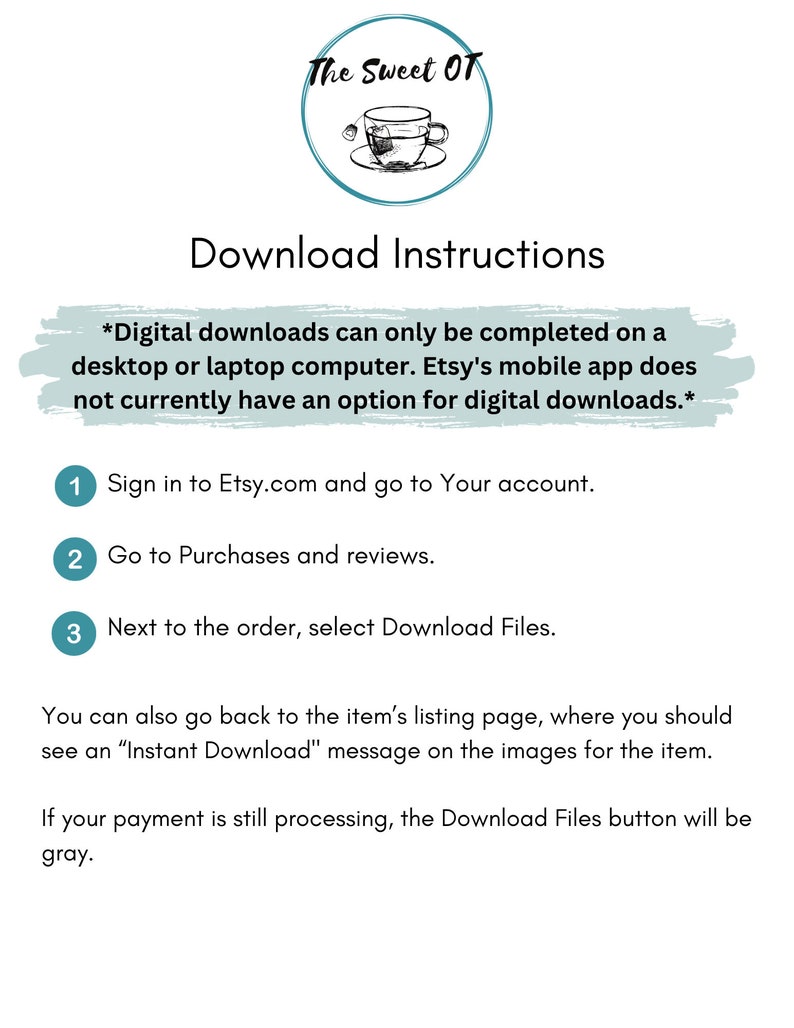May include: A white background with teal text and numbers outlining instructions for downloading digital files from Etsy.com. The text reads "Download Instructions" and includes the following instructions: "Sign in to Etsy.com and go to Your account." "Go to Purchases and reviews." "Next to the order, select Download Files." "You can also go back to the item's listing page, where you should see an "Instant Download" message on the images for the item." "If your payment is still processing, the Download Files button will be gray."