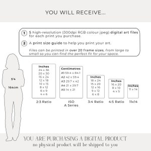 May include: A digital download guide for printing art in various sizes. The guide includes a list of sizes in inches and centimeters, with corresponding aspect ratios. The text reads "You will receive... 5 high-resolution (300dpi RGB colour jpeg) digital art files for each print you purchase. A print size guide to help you print your art. Files can be printed in over 20 frame sizes, from large to small so you can find the perfect fit for your space. You are purchasing a digital product, no physical product will be shipped to you."