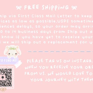May include: Pink and white graphic with text that says "Free Shipping". The text also says "We ship via First Class Mail Letter to keep our prices as low as possible. USPS sometimes experiences delays, so your order may arrive up to 10 to 14 business days from Ship out date. Let us know if you have yet to receive your order and we will ship out a replacement for you." There is a QR code with the text "Scan to find me!" and the text "Please tag us on Instagram when you receive your order from us. We would love to see your journey with them."