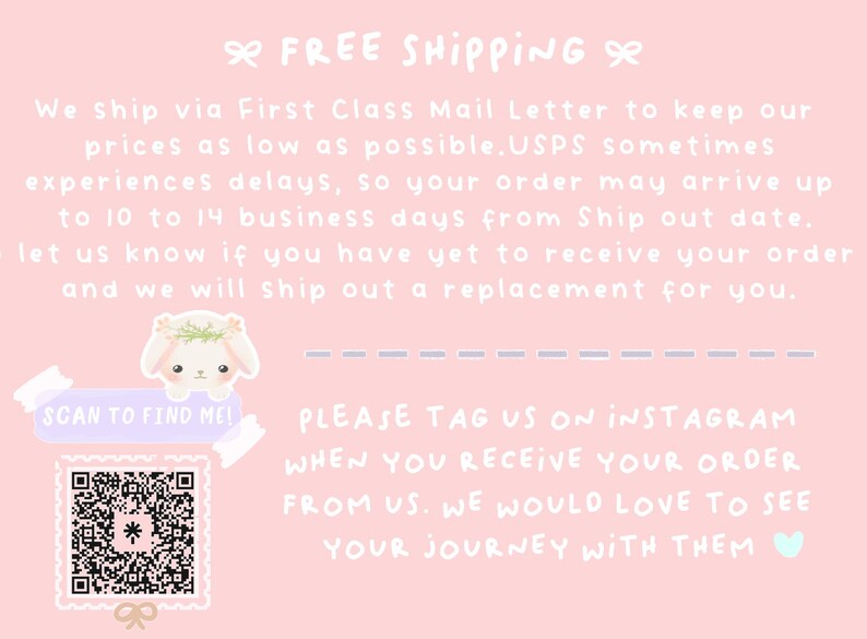 May include: Pink and white graphic with text that says "Free Shipping". The text also says "We ship via First Class Mail Letter to keep our prices as low as possible. USPS sometimes experiences delays, so your order may arrive up to 10 to 14 business days from Ship out date. Let us know if you have yet to receive your order and we will ship out a replacement for you." There is a QR code with the text "Scan to find me!" and the text "Please tag us on Instagram when you receive your order from us. We would love to see your journey with them."