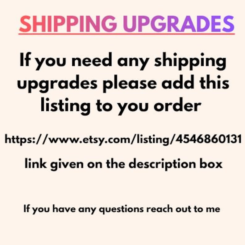 May include: A light-colored informational graphic with the text SHIPPING UPGRADES, If you need any shipping upgrades please add this listing to you order, https://www.etsy.com/listing/4546860131, link given on the description box, If you have any questions reach out to me.
