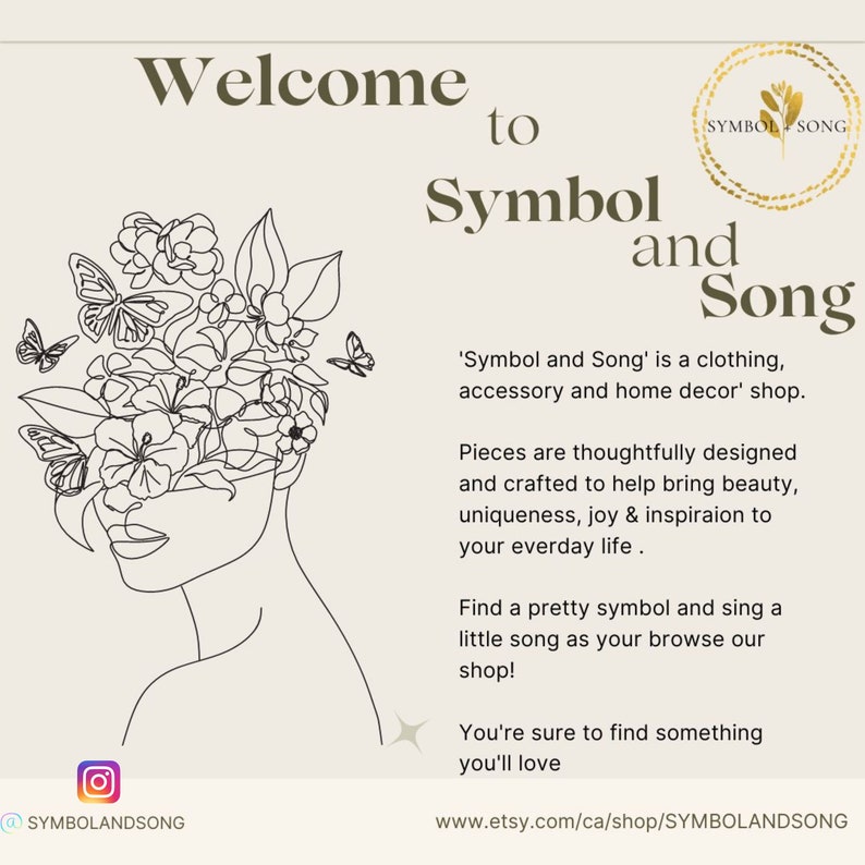 May include: A black and white line drawing of a woman's face with flowers and butterflies around her head. The text "Welcome to Symbol and Song" is above the drawing. The text "'Symbol and Song' is a clothing, accessory and home decor' shop." is below the drawing. The text "Pieces are thoughtfully designed and crafted to help bring beauty, uniqueness, joy & inspiration to your everyday life." is below the text. The text "Find a pretty symbol and sing a little song as your browse our shop!" is below the text. The text "You're sure to find something you'll love" is below the text. The text "www.etsy.com/ca/shop/SYMBOLANDSONG" is below the text.