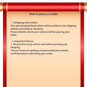 May include: A red and beige scroll graphic featuring the text: How to place an order. 4. Shipping Information. Your personalized Santa letter will be mailed to the shipping address provided at checkout. Please double-check your address before placing your order. 5. Important Notice. ! No proof/mockup will be sent before printing and shipping. Please review all spelling and personalization details carefully before submitting your order.