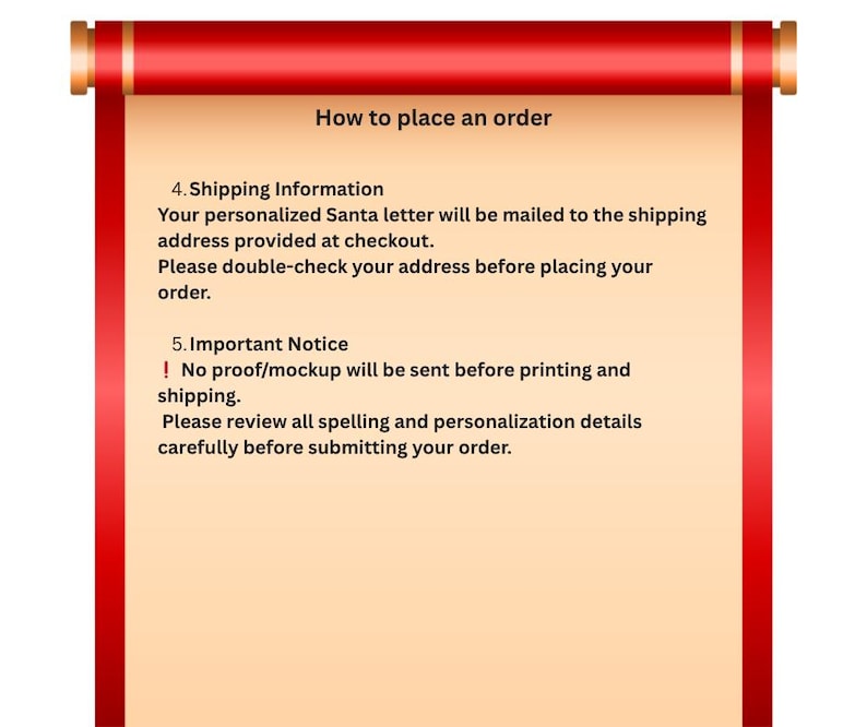 May include: A red and beige scroll graphic featuring the text: How to place an order. 4. Shipping Information. Your personalized Santa letter will be mailed to the shipping address provided at checkout. Please double-check your address before placing your order. 5. Important Notice. ! No proof/mockup will be sent before printing and shipping. Please review all spelling and personalization details carefully before submitting your order.