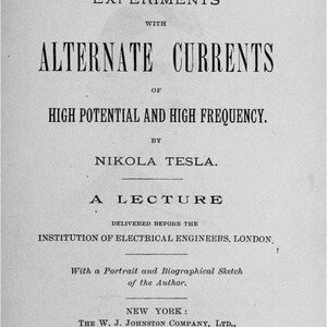 May include: A black and white book cover with the title "Experiments with Alternate Currents of High Potential and High Frequency." by Nikola Tesla. The book is a lecture delivered before the Institution of Electrical Engineers, London. It was published in 1892 by The W. J. Johnston Company, Ltd. in New York.