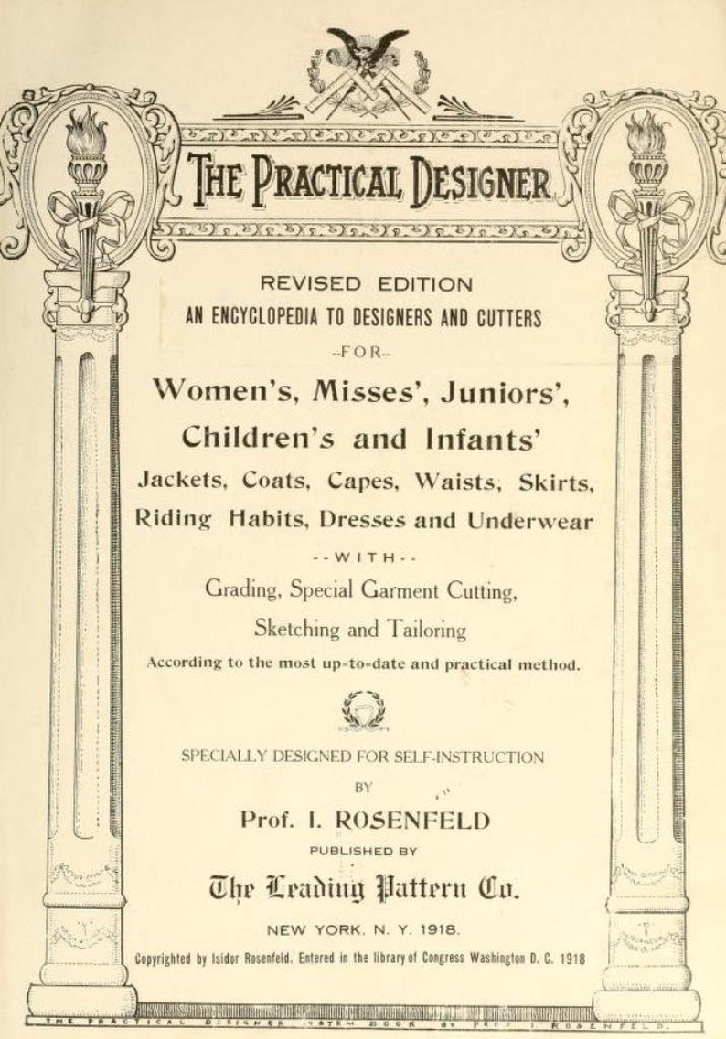 May include: A vintage book cover for "The Practical Designer", a revised edition encyclopedia for designers and cutters. The book is for women's, misses', juniors', children's and infants' jackets, coats, capes, waists, skirts, riding habits, dresses and underwear. It includes grading, special garment cutting, sketching and tailoring. The book was published by The Leading Pattern Co. in 1918.