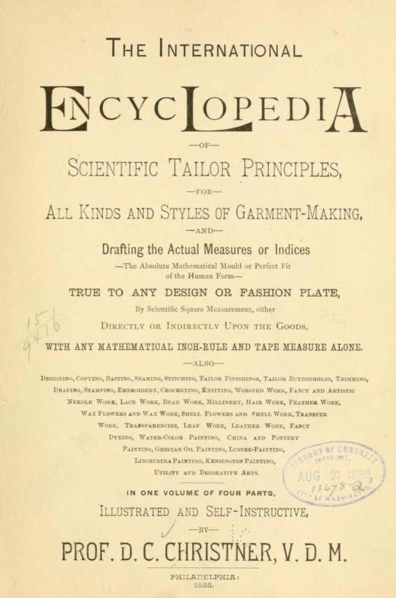 May include: A vintage book cover for "The International Encyclopedia of Scientific Tailor Principles" for all kinds of garment making. The book is illustrated and self-instructive and was written by Prof. D.C. Christner, V.D.M. and published in Philadelphia in 1885.