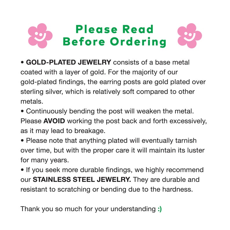 May include: A text-based image with a pink smiley face on either side of the text. The text reads "Please Read Before Ordering". The text below the title explains the difference between gold-plated jewelry and stainless steel jewelry. The text also explains that gold-plated jewelry is made with a base metal coated with a layer of gold and that the earring posts are gold plated over sterling silver. The text also explains that continuously bending the post will weaken the metal and that anything plated will eventually tarnish over time. The text also explains that stainless steel jewelry is more durable and resistant to scratching or bending due to the hardness. The text ends with "Thank you so much for your understanding :)".