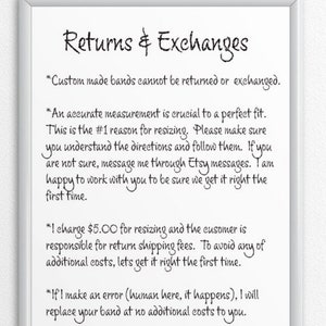 May include: A white sign with black text outlining the return and exchange policy for custom-made bands. The text reads: "Returns & Exchanges *Custom made bands cannot be returned or exchanged. *An accurate measurement is crucial to a perfect fit. This is the #1 reason for resizing. Please make sure you understand the directions and follow them. If you are not sure, message me through Etsy messages. I am happy to work with you to be sure we get it right the first time. *I charge $5.00 for resizing and the customer is responsible for return shipping fees. To avoid any of additional costs, let's get it right the first time. *If I make an error (human here, it happens), I will replace your band at no additional costs to you."