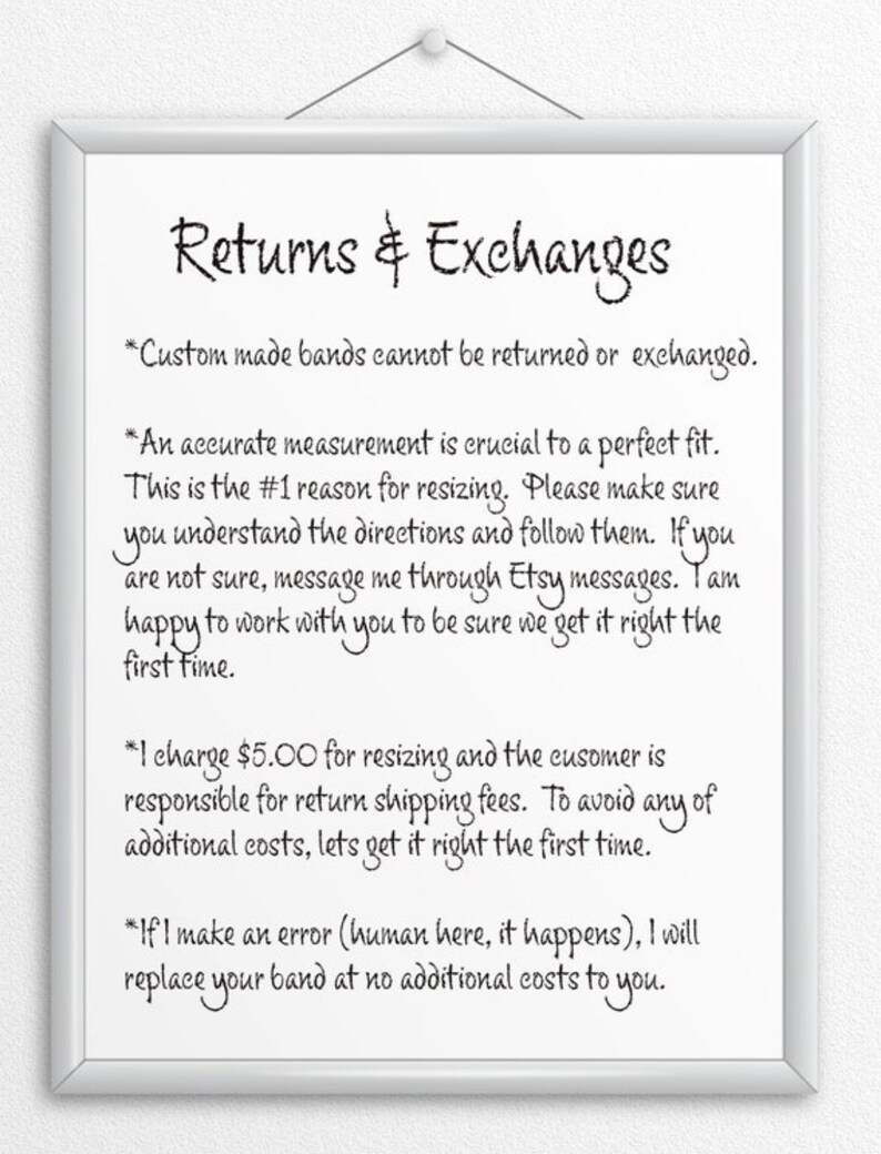 May include: A white sign with black text outlining the return and exchange policy for custom-made bands. The text reads: "Returns & Exchanges *Custom made bands cannot be returned or exchanged. *An accurate measurement is crucial to a perfect fit. This is the #1 reason for resizing. Please make sure you understand the directions and follow them. If you are not sure, message me through Etsy messages. I am happy to work with you to be sure we get it right the first time. *I charge $5.00 for resizing and the customer is responsible for return shipping fees. To avoid any of additional costs, let's get it right the first time. *If I make an error (human here, it happens), I will replace your band at no additional costs to you."
