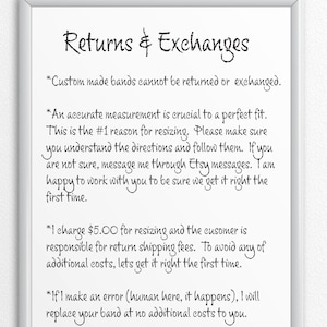 May include: A white framed sign with black text outlining the shop's return and exchange policy. The text reads: "Returns & Exchanges *Custom made bands cannot be returned or exchanged. *An accurate measurement is crucial to a perfect fit. This is the #1 reason for resizing. Please make sure you understand the directions and follow them. If you are not sure, message me through Etsy messages. I am happy to work with you to be sure we get it right the first time. *I charge $5.00 for resizing and the customer is responsible for return shipping fees. To avoid any of additional costs, let's get it right the first time. *If I make an error (human here, it happens), I will replace your band at no additional costs to you."