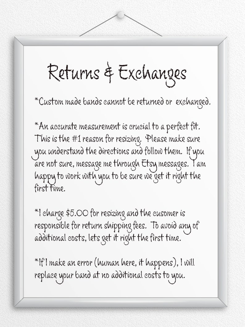 May include: A white framed sign with black text outlining the shop's return and exchange policy. The text reads: "Returns & Exchanges *Custom made bands cannot be returned or exchanged. *An accurate measurement is crucial to a perfect fit. This is the #1 reason for resizing. Please make sure you understand the directions and follow them. If you are not sure, message me through Etsy messages. I am happy to work with you to be sure we get it right the first time. *I charge $5.00 for resizing and the customer is responsible for return shipping fees. To avoid any of additional costs, let's get it right the first time. *If I make an error (human here, it happens), I will replace your band at no additional costs to you."