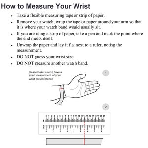 May include: A diagram showing how to measure your wrist for a watch. The diagram shows a hand with a measuring tape around the wrist. The text says to take a flexible measuring tape or strip of paper, remove your watch, wrap the tape or paper around your arm so that it is where your watch band would usually sit, if you are using a strip of paper, take a pen and mark the point where the end meets itself, unwrap the paper and lay it flat next to a ruler, noting the measurement, DO NOT guess your wrist size, DO NOT measure another watch band.
