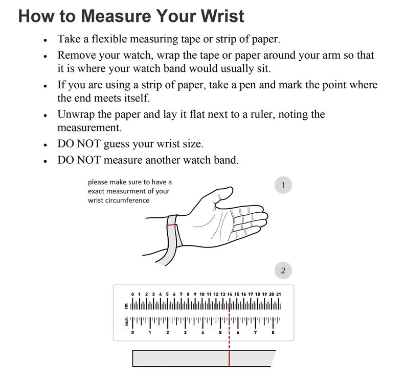 May include: A diagram showing how to measure your wrist for a watch. The diagram shows a hand with a measuring tape around the wrist. The text says to take a flexible measuring tape or strip of paper, remove your watch, wrap the tape or paper around your arm so that it is where your watch band would usually sit, if you are using a strip of paper, take a pen and mark the point where the end meets itself, unwrap the paper and lay it flat next to a ruler, noting the measurement, DO NOT guess your wrist size, DO NOT measure another watch band.