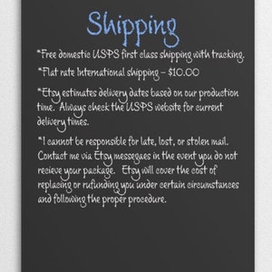 May include: Blackboard with white chalk writing outlining shipping information for domestic and international orders.  The text includes: *Free domestic USPS first class shipping with tracking. *Flat rate International shipping - $10.00 *Etsy estimates delivery dates based on our production time. Always check the USPS website for current delivery times. *I cannot be responsible for late, lost, or stolen mail. Contact me via Etsy messages in the event you do not receive your package. Etsy will cover the cost of replacing or refunding you under certain circumstances and following the proper procedure.