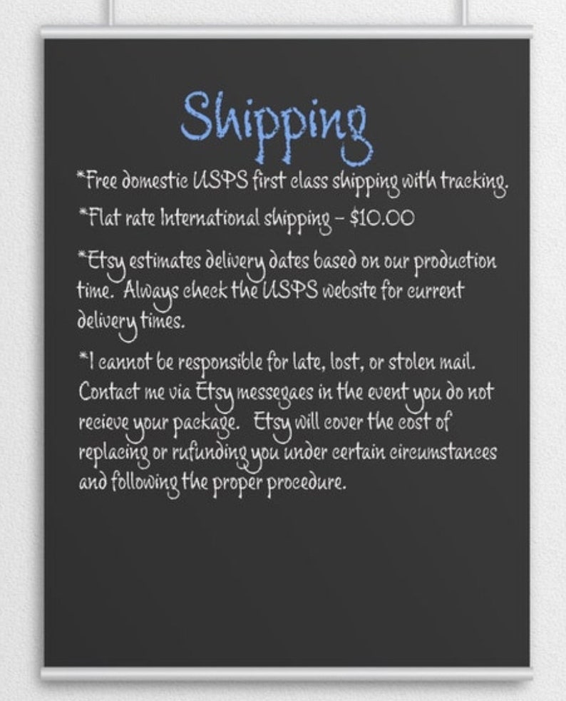 May include: Blackboard with white chalk writing outlining shipping information for domestic and international orders.  The text includes: *Free domestic USPS first class shipping with tracking. *Flat rate International shipping - $10.00 *Etsy estimates delivery dates based on our production time. Always check the USPS website for current delivery times. *I cannot be responsible for late, lost, or stolen mail. Contact me via Etsy messages in the event you do not receive your package. Etsy will cover the cost of replacing or refunding you under certain circumstances and following the proper procedure.