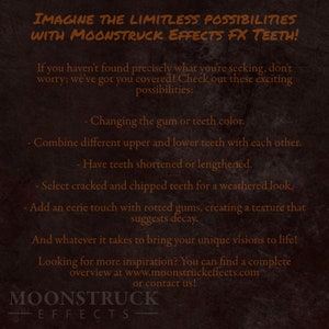 May include: A dark brown textured background with white text that reads "Imagine the limitless possibilities with Moonstruck Effects FX Teeth!"  The text continues with a list of possibilities for custom teeth effects, including changing the gum or teeth colour, combining different upper and lower teeth, shortening or lengthening teeth, adding cracked and chipped teeth, and adding rotted gums. The text ends with "And whatever it takes to bring your unique visions to life!" and "Looking for more inspiration? You can find a complete overview at www.moonstruckeffects.com or contact us!"  The text "Moonstruck Effects" is displayed in a larger font at the bottom of the image.