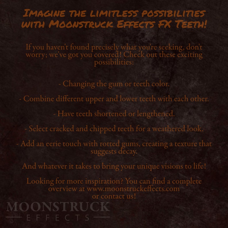 May include: A dark brown textured background with white text that reads "Imagine the limitless possibilities with Moonstruck Effects FX Teeth!"  The text continues with a list of possibilities for custom teeth effects, including changing the gum or teeth colour, combining different upper and lower teeth, shortening or lengthening teeth, adding cracked and chipped teeth, and adding rotted gums. The text ends with "And whatever it takes to bring your unique visions to life!" and "Looking for more inspiration? You can find a complete overview at www.moonstruckeffects.com or contact us!"  The text "Moonstruck Effects" is displayed in a larger font at the bottom of the image.