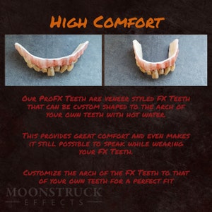 May include: Close-up of a set of custom-moldable, realistic-looking,  veneer-style,  fake teeth. The text "HIGH COMFORT" is at the top of the image. The text "OUR PROFX TEETH ARE VENEER STYLED FX TEETH THAT CAN BE CUSTOM SHAPED TO THE ARCH OF YOUR OWN TEETH WITH HOT WATER" is below the image of the teeth. The text "THIS PROVIDES GREAT COMFORT AND EVEN MAKES IT STILL POSSIBLE TO SPEAK WHILE WEARING YOUR FX TEETH." is below the first text block. The text "CUSTOMIZE THE ARCH OF THE FX TEETH TO THAT OF YOUR OWN TEETH FOR A PERFECT FIT" is below the second text block. The text "MOONSTRUCK EFFECTS" is at the bottom of the image.
