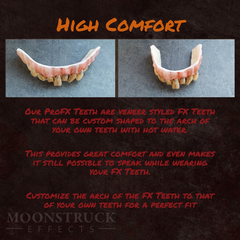 May include: Close-up of a set of custom-moldable, realistic-looking,  veneer-style,  fake teeth. The text "HIGH COMFORT" is at the top of the image. The text "OUR PROFX TEETH ARE VENEER STYLED FX TEETH THAT CAN BE CUSTOM SHAPED TO THE ARCH OF YOUR OWN TEETH WITH HOT WATER" is below the image of the teeth. The text "THIS PROVIDES GREAT COMFORT AND EVEN MAKES IT STILL POSSIBLE TO SPEAK WHILE WEARING YOUR FX TEETH." is below the first text block. The text "CUSTOMIZE THE ARCH OF THE FX TEETH TO THAT OF YOUR OWN TEETH FOR A PERFECT FIT" is below the second text block. The text "MOONSTRUCK EFFECTS" is at the bottom of the image.