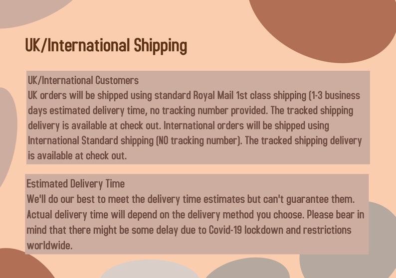 May include: Text on a peach background with a brown circle in the upper right corner. The text reads "UK/International Shipping" and provides information about shipping options and estimated delivery times for UK and international orders. The text also mentions potential delays due to COVID-19 lockdowns and restrictions worldwide.