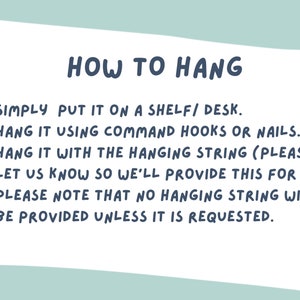 May include: How to hang a wall decor: 1. Simply put it on a shelf/desk. 2. Hang it using command hooks or nails. 3. Hang it with the hanging string (please let us know so we'll provide this for you). Please note that no hanging string will be provided unless it is requested.