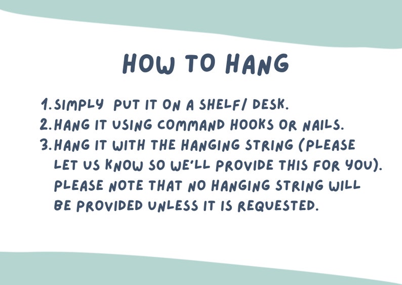 May include: How to hang a wall decor: 1. Simply put it on a shelf/desk. 2. Hang it using command hooks or nails. 3. Hang it with the hanging string (please let us know so we'll provide this for you). Please note that no hanging string will be provided unless it is requested.