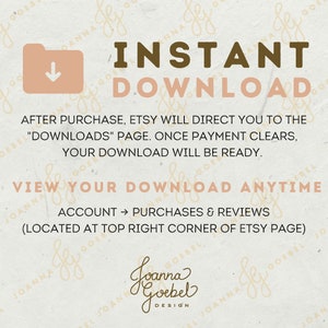 May include: A digital download graphic with a folder icon and an arrow pointing down. The text "INSTANT DOWNLOAD" is in brown letters. The text "AFTER PURCHASE, ETSY WILL DIRECT YOU TO THE "DOWNLOADS" PAGE. ONCE PAYMENT CLEARS, YOUR DOWNLOAD WILL BE READY." is in black letters. The text "VIEW YOUR DOWNLOAD ANYTIME" is in brown letters. The text "ACCOUNT &rarr; PURCHASES & REVIEWS (LOCATED AT TOP RIGHT CORNER OF ETSY PAGE)" is in black letters. The text "Joanna Goebel DESIGN" is in brown letters.