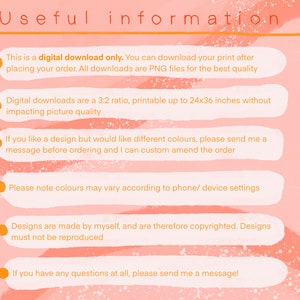 May include: A pink and orange background with white text outlining important information about digital downloads. The text says "This is a digital download only. You can download your print after placing your order. All downloads are PNG files for the best quality. Digital downloads are a 3:2 ratio, printable up to 24x36 inches without impacting picture quality. If you like a design but would like different colours, please send me a message before ordering and I can custom amend the order. Please note colours may vary according to phone/ device settings. Designs are made by myself, and are therefore copyrighted. Designs must not be reproduced. If you have any questions at all, please send me a message!"