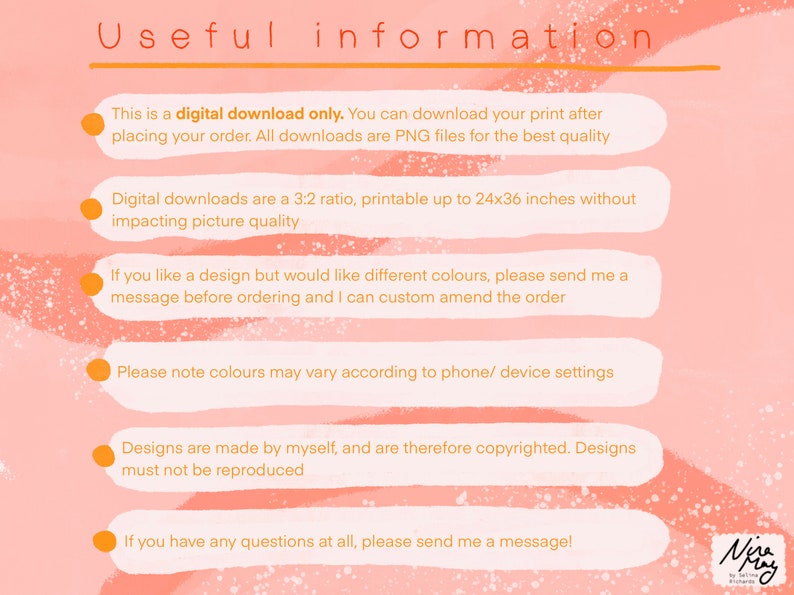 May include: A pink and orange background with white text outlining important information about digital downloads. The text says "This is a digital download only. You can download your print after placing your order. All downloads are PNG files for the best quality. Digital downloads are a 3:2 ratio, printable up to 24x36 inches without impacting picture quality. If you like a design but would like different colours, please send me a message before ordering and I can custom amend the order. Please note colours may vary according to phone/ device settings. Designs are made by myself, and are therefore copyrighted. Designs must not be reproduced. If you have any questions at all, please send me a message!"