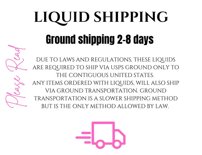 May include: Text that reads "Please Read" in pink cursive.  The text "LIQUID SHIPPING" in black bold font.  The text "Ground shipping 2-8 days" in black bold font.  The text "DUE TO LAWS AND REGULATIONS, THESE LIQUIDS ARE REQUIRED TO SHIP VIA USPS GROUND ONLY TO THE CONTIGUOUS UNITED STATES. ANY ITEMS ORDERED WITH LIQUIDS, WILL ALSO SHIP VIA GROUND TRANSPORTATION. GROUND TRANSPORTATION IS A SLOWER SHIPPING METHOD BUT IS THE ONLY METHOD ALLOWED BY LAW." in black font.  A pink icon of a delivery truck with a white outline.