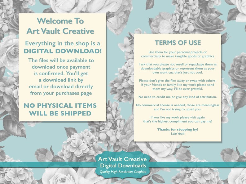 Puede incluir: Un gr&aacute;fico blanco y azul claro con texto que dice "Welcome To Art Vault Creative Everything in the shop is a DIGITAL DOWNLOAD! The files will be available to download once payment is confirmed. You'll get a download link by email or download directly from your purchases page NO PHYSICAL ITEMS WILL BE SHIPPED" y "TERMS OF USE Use them for your personal projects or commercially to make tangible goods or graphics I ask that you please not resell or repackage them as downloadable graphics or represent them as your own work cuz that's just not cool. Please don't give the files away or swap with others. If your friends or family like my work please send them my way, I'll be ever grateful. No need to credit me or give any kind of attribution. No commercial license is needed, those are meaningless and I'm not trying to upsell you. If you like my work please visit again that's the highest compliment you can pay me! Thanks for stopping by! Lola Vault" y "Art Vault Creative Digital Downloads Quality, High Resolution, Graphics".