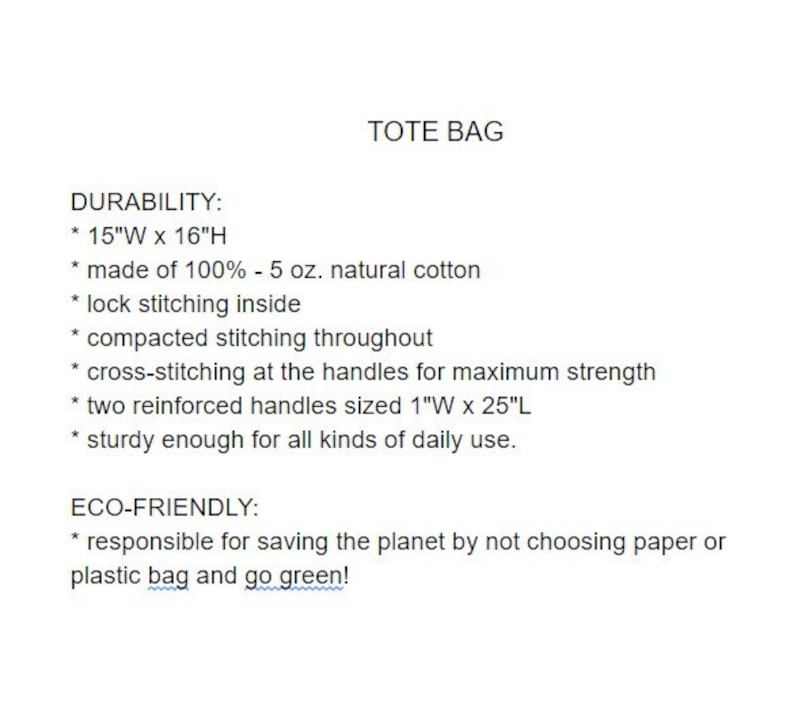 May include: A tote bag made of 100% natural cotton. It features a 15-inch width by 16-inch height, lock stitching inside, compacted stitching throughout, cross-stitching at the handles for maximum strength, two reinforced handles sized 1 inch wide by 25 inches long, and is sturdy enough for daily use. The tote bag is eco-friendly and promotes going green by not using paper or plastic bags.