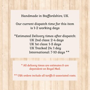 May include: A rectangular informational sign with black text on a light background, featuring the following details: Handmade in Staffordshire, UK. Our current dispatch time for this item is 1-2 working days. Estimated Delivery times after dispatch: UK 2nd class: 2-4 days, UK 1st class: 1-3 days, UK Tracked 24: 1 day, International: 7-10 days. All delivery times are estimates & are dependent on Royal Mail. USA orders include all tariffs & associated costs.