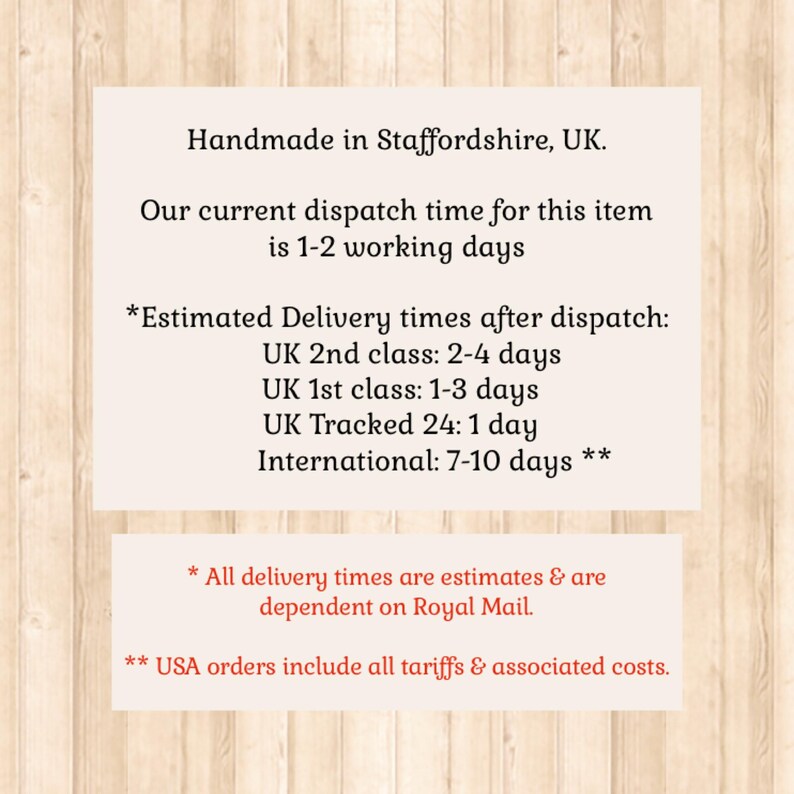 May include: A rectangular informational sign with black text on a light background, featuring the following details: Handmade in Staffordshire, UK. Our current dispatch time for this item is 1-2 working days. Estimated Delivery times after dispatch: UK 2nd class: 2-4 days, UK 1st class: 1-3 days, UK Tracked 24: 1 day, International: 7-10 days. All delivery times are estimates & are dependent on Royal Mail. USA orders include all tariffs & associated costs.