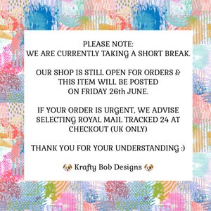 May include: A white rectangular sign with black text centered on a colorful abstract background featuring pink, blue, yellow, and green brushstrokes. The text reads: PLEASE NOTE: WE ARE CURRENTLY TAKING A SHORT BREAK. OUR SHOP IS STILL OPEN FOR ORDERS & THIS ITEM WILL BE POSTED ON FRIDAY 26th JUNE. IF YOUR ORDER IS URGENT, WE ADVISE SELECTING ROYAL MAIL TRACKED 24 AT CHECKOUT (UK ONLY) THANK YOU FOR YOUR UNDERSTANDING :) Krafty Bob Designs.